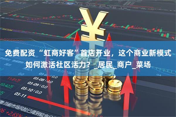 免费配资 “虹商好客”首店开业，这个商业新模式如何激活社区活力？_居民_商户_菜场