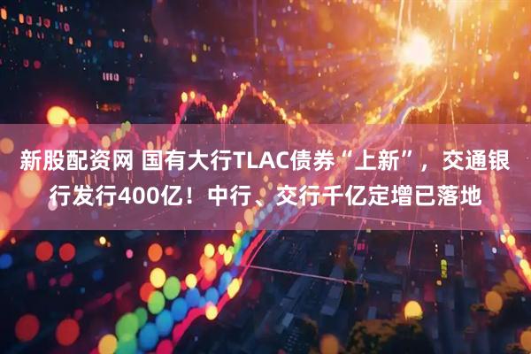 新股配资网 国有大行TLAC债券“上新”，交通银行发行400亿！中行、交行千亿定增已落地