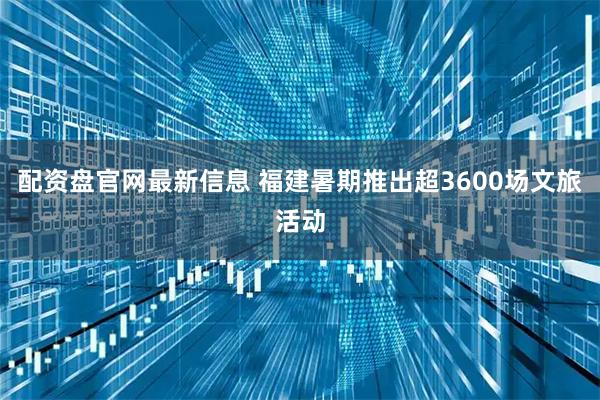 配资盘官网最新信息 福建暑期推出超3600场文旅活动