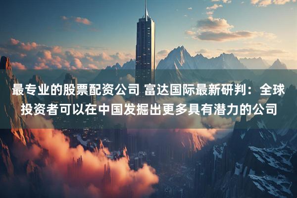 最专业的股票配资公司 富达国际最新研判：全球投资者可以在中国发掘出更多具有潜力的公司