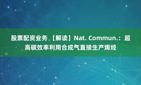 股票配资业务 【解读】Nat. Commun.：超高碳效率利用合成气直接生产烯烃
