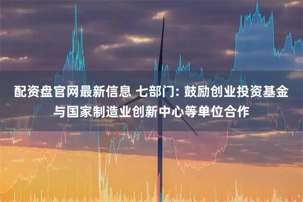 配资盘官网最新信息 七部门: 鼓励创业投资基金与国家制造业创新中心等单位合作