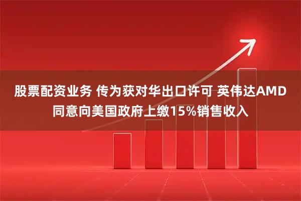 股票配资业务 传为获对华出口许可 英伟达AMD同意向美国政府上缴15%销售收入