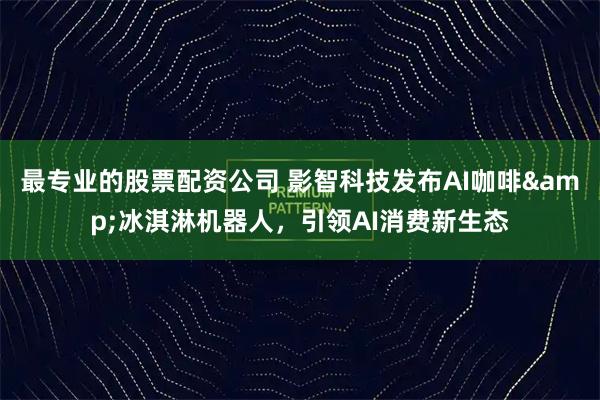 最专业的股票配资公司 影智科技发布AI咖啡&冰淇淋机器人，引领AI消费新生态