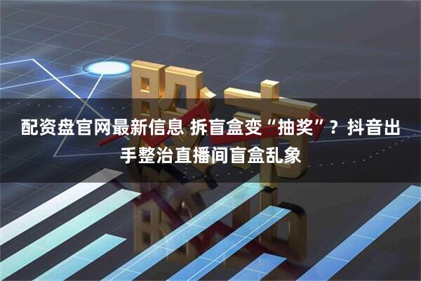 配资盘官网最新信息 拆盲盒变“抽奖”？抖音出手整治直播间盲盒乱象