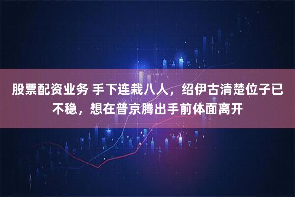 股票配资业务 手下连栽八人，绍伊古清楚位子已不稳，想在普京腾出手前体面离开