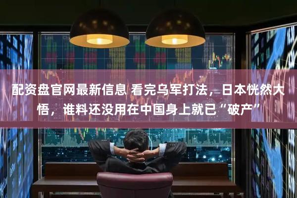 配资盘官网最新信息 看完乌军打法，日本恍然大悟，谁料还没用在中国身上就已“破产”