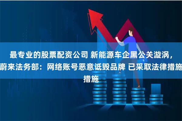 最专业的股票配资公司 新能源车企黑公关漩涡，蔚来法务部：网络账号恶意诋毁品牌 已采取法律措施