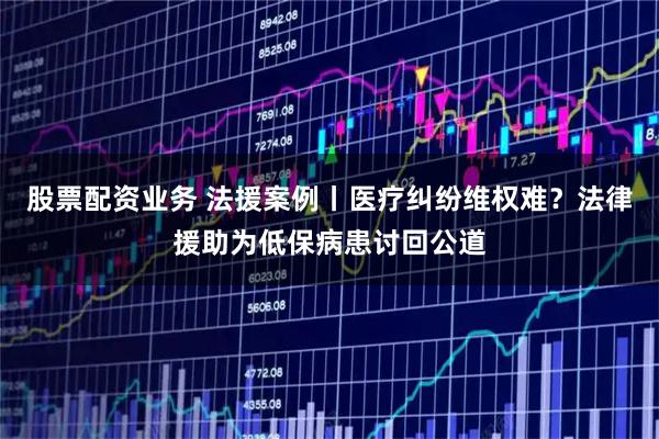 股票配资业务 法援案例丨医疗纠纷维权难？法律援助为低保病患讨回公道