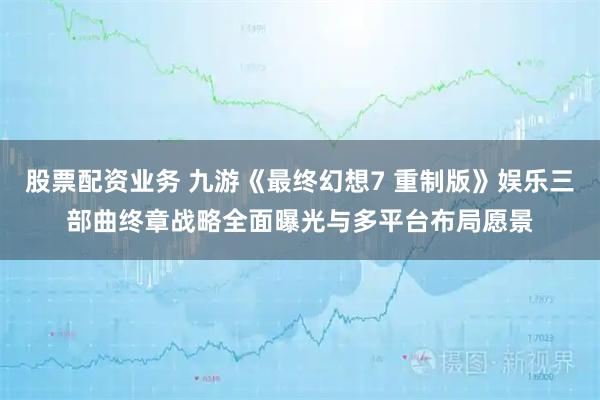 股票配资业务 九游《最终幻想7 重制版》娱乐三部曲终章战略全面曝光与多平台布局愿景