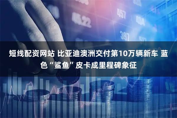 短线配资网站 比亚迪澳洲交付第10万辆新车 蓝色“鲨鱼”皮卡成里程碑象征