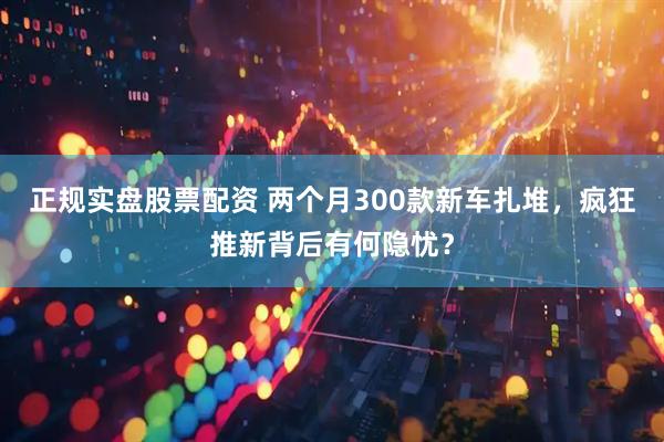 正规实盘股票配资 两个月300款新车扎堆，疯狂推新背后有何隐忧？