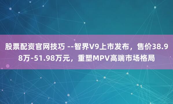 股票配资官网技巧 智界V9上市发布,售价38.98万-51.98万元,重塑MPV高端市场格局