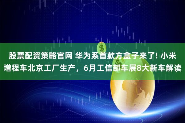 股票配资策略官网 华为系首款方盒子来了! 小米增程车北京工厂生产，6月工信部车展8大新车解读